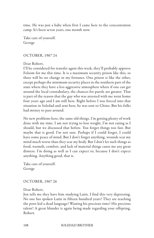 time. He was just a baby when frse I came here to the concentration camp. I been seven years, one month now:  Take care of yourself George  OCTOBER, 196724  Dear Robert, Tl be considered for transfer again this week, they ll probably approve Folsom for me chis time. It is a maximum sccuriey prison like this, so there will be no change in my foreunes. One prison is like the other, except perhaps the minimum security places in the southern part of the staee where they have a less aggressive atmosphere where i one can get around the local constabulary,the chances for parole are greater. That is part of the reason that the guy who was arrested with me went home four years ago and I am sell here. Right before I was forced into that sieuation in Soledad and sent here, he was sent to Chino. Bu his folks had money to pass around.  No new problems here, the same old chings. ’m getting pleny of work done with my time. | am not erying to lose weighe, P not cating as [ should, but we discussed that before. You forgee things too fase. But maybe that is good. I’m not sure. Perhaps if I could forger, I could have some peace of mind. But I don’t forge anyehing, wounds scar my mind much worse than they scar my body: Bue [ don’t let such hings 2s food, warmeh, comfore, and lack of material things cause me any great distress. I’m doing as well as T can expet to, because I don’e expect anyehing. Anyehing good, thac i,  Take care of yourself George  OCTOBER, 196726  Dear Robert, Jon tells me they have him studying Latin. 1 find this very depressing No one has spoken Latin in fificen hundsed years! They are teaching the poor kid a dead language! Wasting his precious time! His precious aent! A greac blunder is again being made regarding your offspring, Rober.  108 SOLEDAD BROTHER 